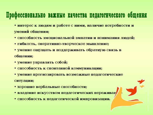  интерес к людям и работе с ними, наличие потребности и умений общения;  способность эмоциональной эмпатии и понимания людей;  гибкость, оперативно-творческое мышление;  умение ощущать и поддерживать обратную связь в общении;  умение управлять собой;  способность к спонтанной коммуникации;  умение прогнозировать возможные педагогические ситуации;  хорошие вербальные способности;  владение искусством педагогических переживаний;  способность к педагогической импровизации. 