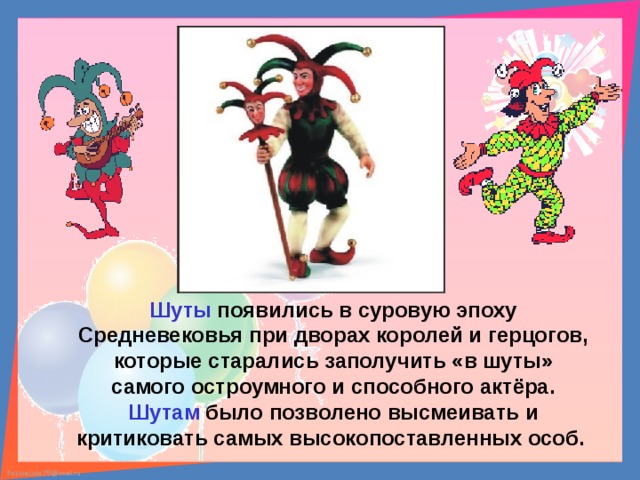 Шуты появились в суровую эпоху Средневековья при дворах королей и герцогов, которые старались заполучить «в шуты» самого остроумного и способного актёра. Шутам было позволено высмеивать и критиковать самых высокопоставленных особ. 
