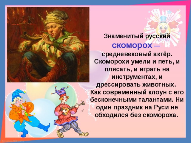 Знаменитый русский скоморох —  средневековый актёр. Скоморохи умели и петь, и плясать, и играть на инструментах, и дрессировать животных. Как современный клоун с его бесконечными талантами. Ни один праздник на Руси не обходился без скомороха.  