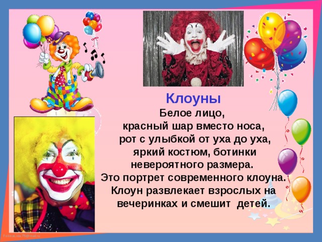 Клоуны Белое лицо, красный шар вместо носа,  рот с улыбкой от уха до уха,  яркий костюм, ботинки невероятного размера. Это портрет современного клоуна. Клоун развлекает взрослых на вечеринках и смешит детей. 