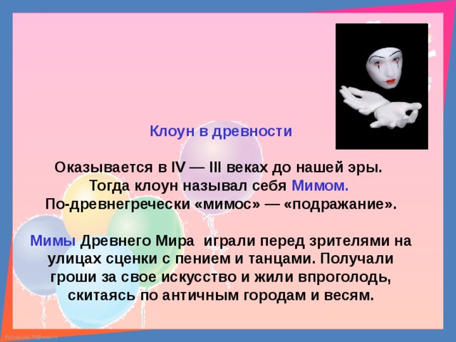 Клоун в древности  Оказывается в IV — III веках до нашей эры. Тогда клоун называл себя Мимом.  По-древнегречески «мимос» — «подражание».  Мимы Древнего Мира играли перед зрителями на улицах сценки с пением и танцами. Получали гроши за свое искусство и жили впроголодь, скитаясь по античным городам и весям. 