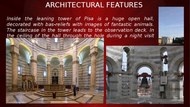 Architectural features Inside the leaning tower of Pisa is a huge open hall, decorated with bas-reliefs with images of fantastic animals. The staircase in the tower leads to the observation deck. In the ceiling of the hall through the hole during a night visit can see the stars. 
