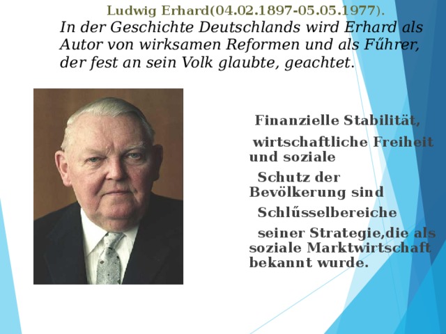  Ludwig Erhard(04.02.1897-05.05.1977 ).  In der Geschichte Deutschlands wird Erhard als Autor von wirksamen Reformen und als Fűhrer, der fest an sein Volk glaubte, geachtet .  Finanzielle Stabilität,  wirtschaftliche Freiheit und soziale  Schutz der Bevölkerung sind  Schlűsselbereiche  seiner Strategie,die als soziale Marktwirtschaft bekannt wurde. 