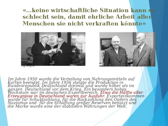 «…keine wirtschaftliche Situation kann so schlecht sein, damit ehrliche Arbeit aller Menschen sie nicht verkraften könnte»         Im Jahre 1950 wurde die Verteilung von Nahrungsmitteln auf Karten beendet. Im Jahre 1956 steigte die Produktion in Bundesrepublik Deutschland dreimal und wurde höher als im ganzen Deutschland vor dem Krieg. Ein besonders hohes Wachstum war im deutschen Exportbereich. Etwa die Hälfte aller Erzeugnisse in Deutschland waren zur Ausfuhr. Exporteinkommen wurde fűr Schuldzahlung, fűr die Rückzahlung den Opfern des Nazismus und fűr die Schaffung großer Reserven benutzt und die Marke wurde eine der stabilsten Währungen der Welt.  