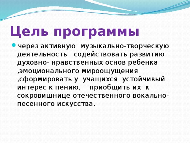 Цель программы через активную музыкально-творческую деятельность содействовать развитию духовно- нравственных основ ребенка ,эмоционального мироощущения ,сформировать у учащихся устойчивый интерес к пению, приобщить их к сокровищнице отечественного вокально-песенного искусства. 