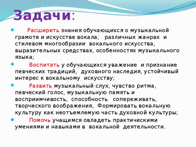 Задачи :   Расширить знания обучающихся о музыкальной грамоте и искусстве вокала, различных жанрах и стилевом многообразии вокального искусства, выразительных средствах, особенностях музыкального языка;  Воспитать у обучающихся уважение и признание певческих традиций, духовного наследия, устойчивый интерес к вокальному искусству;  Развить музыкальный слух, чувство ритма, певческий голос, музыкальную память и восприимчивость, способность сопереживать, творческого воображения, Формировать вокальную культуру как неотъемлемую часть духовной культуры;  Помочь учащимся овладеть практическими умениями и навыками в вокальной деятельности. 