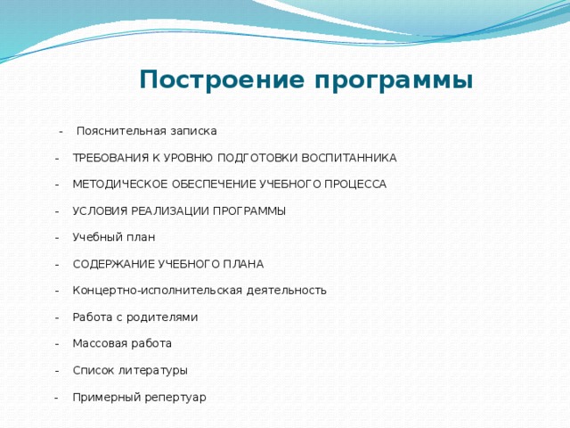  Построение программы  - Пояснительная записка   - ТРЕБОВАНИЯ К УРОВНЮ ПОДГОТОВКИ ВОСПИТАННИКА   - МЕТОДИЧЕСКОЕ ОБЕСПЕЧЕНИЕ УЧЕБНОГО ПРОЦЕССА   - УСЛОВИЯ РЕАЛИЗАЦИИ ПРОГРАММЫ   - Учебный план   - СОДЕРЖАНИЕ УЧЕБНОГО ПЛАНА   - Концертно-исполнительская деятельность   - Работа с родителями   - Массовая работа   - Список литературы   - Примерный репертуар 