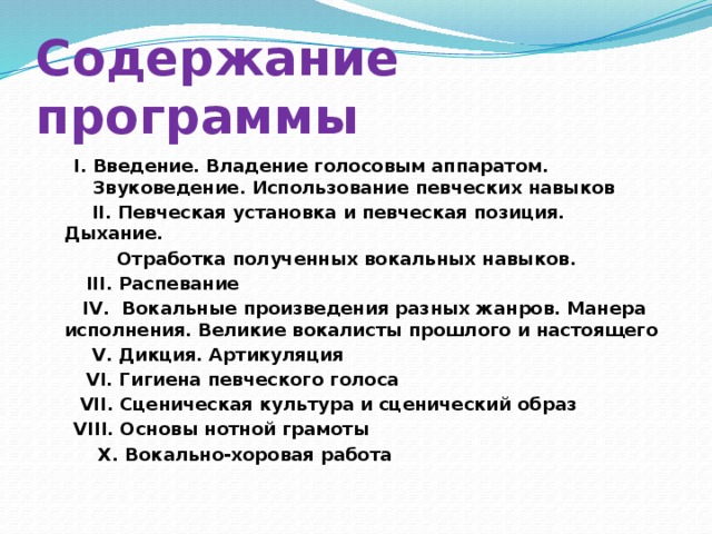 Содержание программы I. Введение. Владение голосовым аппаратом. Звуковедение. Использование певческих навыков    II. Певческая установка и певческая позиция. Дыхание.  Отработка полученных вокальных навыков.  III. Распевание   IV. Вокальные произведения разных жанров. Манера исполнения. Великие вокалисты прошлого и настоящего  V. Дикция. Артикуляция  VI. Гигиена певческого голоса   VII. Сценическая культура и сценический образ   VIII. Основы нотной грамоты  X. Вокально-хоровая работа 