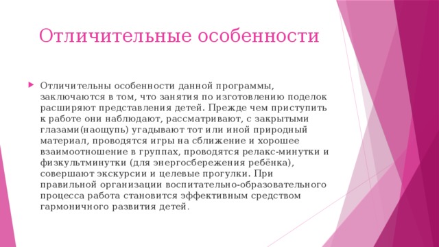Отличительные особенности Отличительны особенности данной программы, заключаются в том, что занятия по изготовлению поделок расширяют представления детей. Прежде чем приступить к работе они наблюдают, рассматривают, с закрытыми глазами(наощупь) угадывают тот или иной природный материал, проводятся игры на сближение и хорошее взаимоотношение в группах, проводятся релакс-минутки и физкультминутки (для энергосбережения ребёнка), совершают экскурсии и целевые прогулки. При правильной организации воспитательно-образовательного процесса работа становится эффективным средством гармоничного развития детей . 