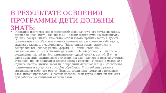 В РЕЗУЛЬТАТЕ ОСВОЕНИЯ ПРОГРАММЫ ДЕТИ ДОЛЖНЫ ЗНАТЬ:  Название инструментов и приспособлений для ручного труда (ножницы, кисти для клея, кисти для красок,) Тестопластика (умение замешивать, сушить, раскрашивать, экономно использовать, хранить тесто. Научить правильным способам выполнения приемов лепки и умение наблюдать, выделять главное, существенное. Пластилинография выполнение декоративных налепов разной формы, • прищипывание, • сплющивание, • оттягивание деталей от общей формы, • плотное соединение частей путём примазывания одной части к другой. В • и даже смешение разных цветов пластилина для получения промежуточных оттенков - приём «вливания одного цвета в другой». Название материала (бумага, картон, нитки, веревки, природный материал и т. д.), их свойства, применение и доступные способы обработки; Простейшие правила организации рабочего места; Приемы соединения деталей с помощью клея, ниток, проволоки; Правила безопасности труда и личной гигиены при работе с различными материалами. 