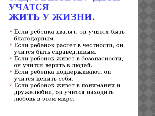Задумайтесь: дети учатся жить у жизни.  Если ребенка хвалят, он учится быть благодарным. Если ребенок растет в честности, он учится быть справедливым. Если ребенок живет в безопасности, он учится верить в людей. Если ребенка поддерживают, он учится ценить себя. Если ребенок живет в понимании и дружелюбии, он учится находить любовь в этом мире. 