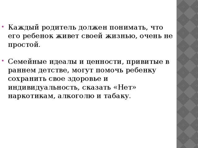 Каждый родитель должен понимать, что его ребенок живет своей жизнью, очень не простой. Семейные идеалы и ценности, привитые в раннем детстве, могут помочь ребенку сохранить свое здоровье и индивидуальность, сказать «Нет» наркотикам, алкоголю и табаку. 