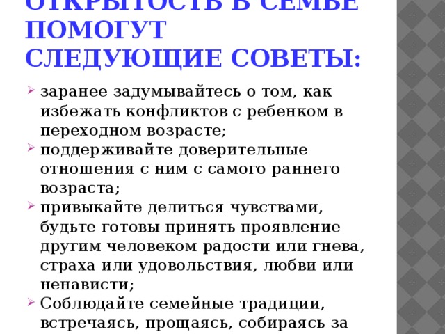 Сохранить теплоту, открытость в семье помогут следующие советы: заранее задумывайтесь о том, как избежать конфликтов с ребенком в переходном возрасте; поддерживайте доверительные отношения с ним с самого раннего возраста; привыкайте делиться чувствами, будьте готовы принять проявление другим человеком радости или гнева, страха или удовольствия, любви или ненависти; Соблюдайте семейные традиции, встречаясь, прощаясь, собираясь за «круглым столом», желайте друг другу спокойной ночи; 