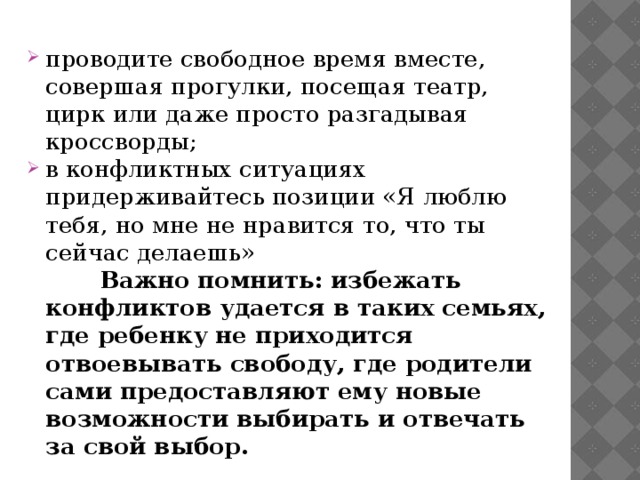 проводите свободное время вместе, совершая прогулки, посещая театр, цирк или даже просто разгадывая кроссворды; в конфликтных ситуациях придерживайтесь позиции «Я люблю тебя, но мне не нравится то, что ты сейчас делаешь»  Важно помнить: избежать конфликтов удается в таких семьях, где ребенку не приходится отвоевывать свободу, где родители сами предоставляют ему новые возможности выбирать и отвечать за свой выбор. 