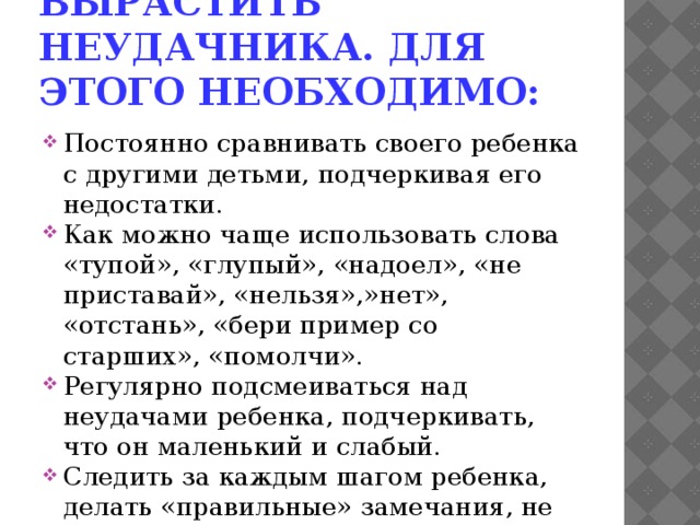 Вырастить неудачника. Для этого необходимо: Постоянно сравнивать своего ребенка с другими детьми, подчеркивая его недостатки. Как можно чаще использовать слова «тупой», «глупый», «надоел», «не приставай», «нельзя»,»нет», «отстань», «бери пример со старших», «помолчи». Регулярно подсмеиваться над неудачами ребенка, подчеркивать, что он маленький и слабый. Следить за каждым шагом ребенка, делать «правильные» замечания, не оставлять наедине со своими игрушками и мыслями. Ни в коем случае не баловать ребенка, не разговаривать по душам, не отвечать на его «дурацкие» вопросы, не гладить по голове и не целовать… 