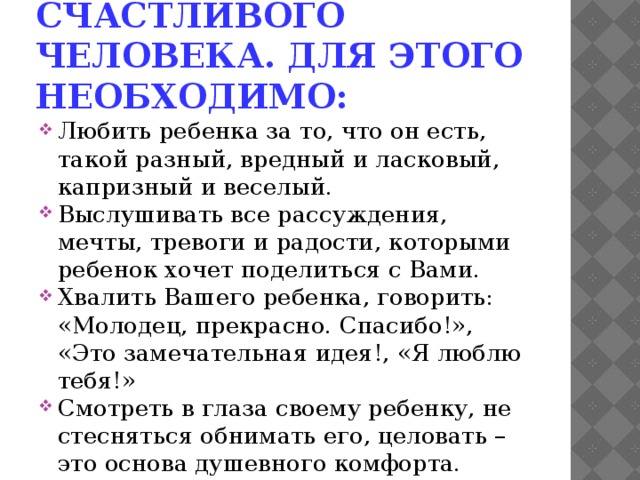 Вырастить счастливого человека. Для этого необходимо: Любить ребенка за то, что он есть, такой разный, вредный и ласковый, капризный и веселый. Выслушивать все рассуждения, мечты, тревоги и радости, которыми ребенок хочет поделиться с Вами. Хвалить Вашего ребенка, говорить: «Молодец, прекрасно. Спасибо!», «Это замечательная идея!, «Я люблю тебя!» Смотреть в глаза своему ребенку, не стесняться обнимать его, целовать – это основа душевного комфорта. Позволять Вашему ребенку знать Вас как человека, который тоже может ошибаться, а не только как безгрешного родителя. 