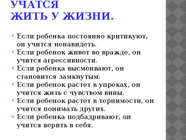   Задумайтесь: дети учатся жить у жизни.  Если ребенка постоянно критикуют, он учится ненавидеть. Если ребенок живет во вражде, он учится агрессивности. Если ребенка высмеивают, он становится замкнутым. Если ребенок растет в упреках, он учится жить с чувством вины. Если ребенок растет в терпимости, он учится понимать других. Если ребенка подбадривают, он учится верить в себя. 
