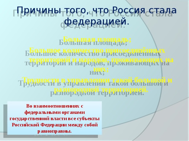 Причины того, что Россия стала федерацией.  Большая площадь; Большое количество присоединённых территорий и народов, проживающих на них; Трудности в управлении такой большой и разнородной территорией. Во взаимоотношениях с федеральными органами государственной власти все субъекты Российской Федерации между собой равноправны.  