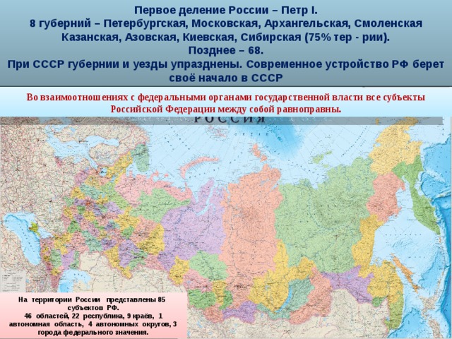 Первое деление России – Петр I. 8 губерний – Петербургская, Московская, Архангельская, Смоленская Казанская, Азовская, Киевская, Сибирская (75% тер - рии). Позднее – 68. При СССР губернии и уезды упразднены. Современное устройство РФ берет своё начало в СССР Во взаимоотношениях с федеральными органами государственной власти все субъекты Российской Федерации между собой равноправны. На территории России представлены 85 субъектов РФ. 46 областей, 22 республика, 9 краёв, 1 автономная область, 4 автономных округов, 3 города федерального значения.  