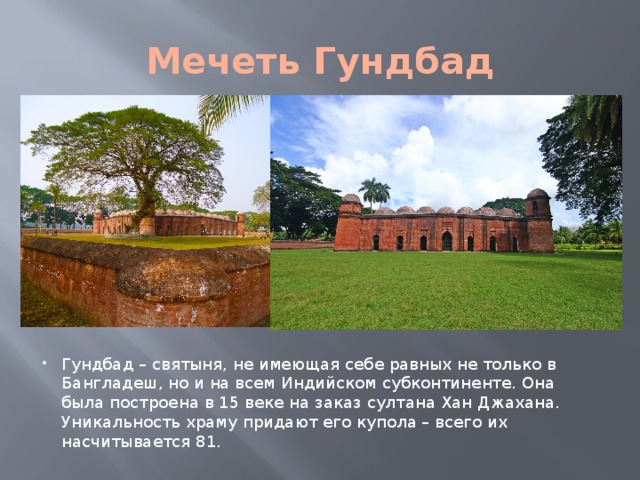Мечеть Гундбад Гундбад – святыня, не имеющая себе равных не только в Бангладеш, но и на всем Индийском субконтиненте. Она была построена в 15 веке на заказ султана Хан Джахана. Уникальность храму придают его купола – всего их насчитывается 81. 