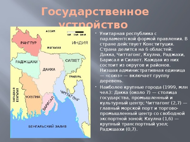 Государственное устройство Унитарная республика с парламентской формой правления. В стране действует Конституция. Страна делится на 6 областей: Дакка, Читтагонг, Кхулна, Раджахи, Барисал и Силхет. Каждая из них состоит из округов и районов. Низшая административная единица — «союз» — включает группу деревень. Наиболее крупные города (1999, млн чел.): Дакка (около 7) — столица государства, промышленный и культурный центр; Читтагонг (2,7) — главный морской порт и торгово-промышленный центр со свободной экспортной зоной; Кхулна (1,6) — крупный транспортный узел; Раджшахи (0,7). 