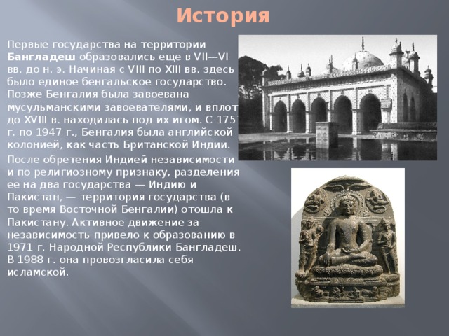 История Первые государства на территории Бангладеш образовались еще в VII—VI вв. до н. э. Начиная с VIII по XIII вв. здесь было единое бенгальское государство. Позже Бенгалия была завоевана мусульманскими завоевателями, и вплоть до XVIII в. находилась под их игом. С 1757 г. по 1947 г., Бенгалия была английской колонией, как часть Британской Индии. После обретения Индией независимости и по религиозному признаку, разделения ее на два государства — Индию и Пакистан, — территория государства (в то время Восточной Бенгалии) отошла к Пакистану. Активное движение за независимость привело к образованию в 1971 г. Народной Республики Бангладеш. В 1988 г. она провозгласила себя исламской. 