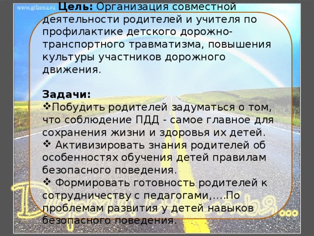  Цель: Организация совместной деятельности родителей и учителя по профилактике детского дорожно-транспортного травматизма, повышения культуры участников дорожного движения.  Задачи: Побудить родителей задуматься о том, что соблюдение ПДД - самое главное для сохранения жизни и здоровья их детей.  Активизировать знания родителей об особенностях обучения детей правилам безопасного поведения.  Формировать готовность родителей к сотрудничеству с педагогами,….По проблемам развития у детей навыков безопасного поведения. 