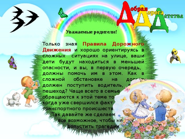 Уважаемые родители!  Только зная Правила Дорожного Движения и хорошо ориентируясь в сложных ситуациях на улице, ваши дети будут находиться в меньшей опасности, и вы, в первую очередь, должны помочь им в этом. Как в сложной обстановке на дороге должен поступить водитель, а как пешеход? Чаще всего в семье обращаются к этой теме только тогда, когда уже свершился факт дорожно- транспортного происшествия.  Так давайте же сделаем  все возможное, чтобы не  допустить трагедии….  9/7/18 
