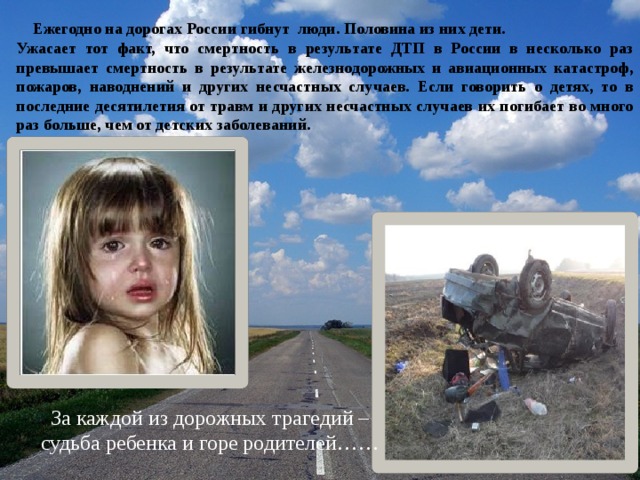  Ежегодно на дорогах России гибнут люди. Половина из них дети. Ужасает тот факт, что смертность в результате ДТП в России в несколько раз превышает смертность в результате железнодорожных и авиационных катастроф, пожаров, наводнений и других несчастных случаев. Если говорить о детях, то в последние десятилетия от травм и других несчастных случаев их погибает во много раз больше, чем от детских заболеваний. За каждой из дорожных трагедий – судьба ребенка и горе родителей…… 9/7/18  