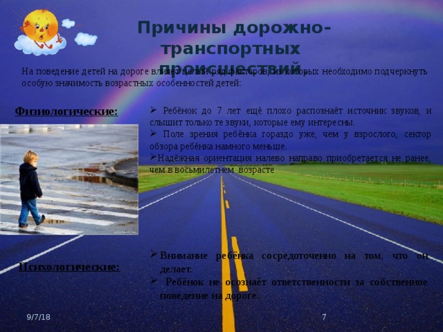 Причины дорожно-транспортных происшествий. На поведение детей на дороге влияет целый ряд факторов, из которых необходимо подчеркнуть особую значимость возрастных особенностей детей: Физиологические:  Ребёнок до 7 лет ещё плохо распознаёт источник звуков, и слышит только те звуки, которые ему интересны.  Поле зрения ребёнка гораздо уже, чем у взрослого, сектор обзора ребёнка намного меньше. Надёжная ориентация налево направо приобретается не ранее, чем в восьмилетнем возрасте Внимание ребёнка сосредоточенно на том, что он делает.  Ребёнок не осознаёт ответственности за собственное поведение на дороге. Психологические: 9/7/18  