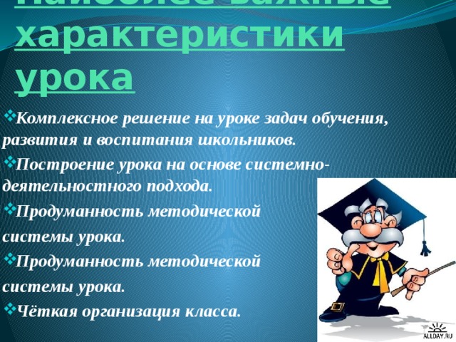 Наиболее важные характеристики урока Комплексное решение на уроке задач обучения, развития и воспитания школьников. Построение урока на основе системно-деятельностного подхода. Продуманность методической системы урока. Продуманность методической системы урока. Чёткая организация класса. 