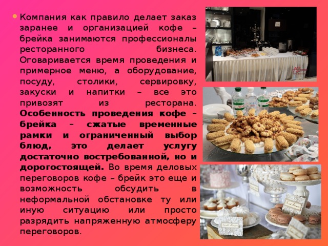 Компания как правило делает заказ заранее и организацией кофе – брейка занимаются профессионалы ресторанного бизнеса. Оговаривается время проведения и примерное меню, а оборудование, посуду, столики, сервировку, закуски и напитки – все это привозят из ресторана. Особенность проведения кофе – брейка – сжатые временные рамки и ограниченный выбор блюд, это делает услугу достаточно востребованной, но и дорогостоящей. Во время деловых переговоров кофе – брейк это еще и возможность обсудить в неформальной обстановке ту или иную ситуацию или просто разрядить напряженную атмосферу переговоров. 