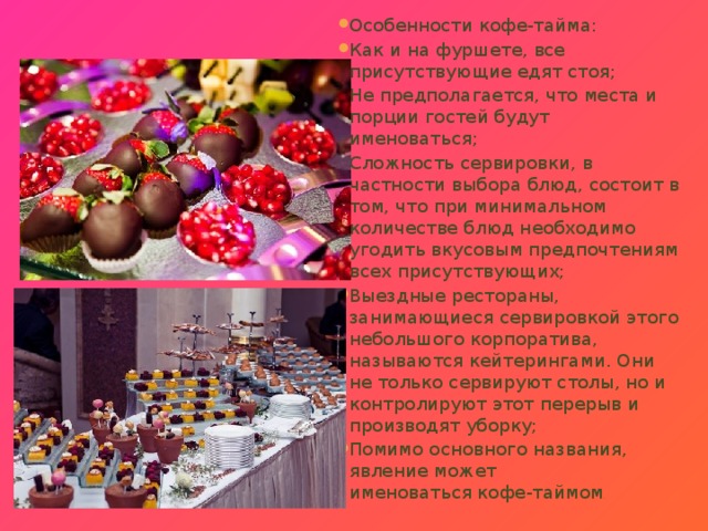 Особенности кофе-тайма: Как и на фуршете, все присутствующие едят стоя; Не предполагается, что места и порции гостей будут именоваться; Сложность сервировки, в частности выбора блюд, состоит в том, что при минимальном количестве блюд необходимо угодить вкусовым предпочтениям всех присутствующих; Выездные рестораны, занимающиеся сервировкой этого небольшого корпоратива, называются кейтерингами. Они не только сервируют столы, но и контролируют этот перерыв и производят уборку; Помимо основного названия, явление может именоваться кофе-таймом . 