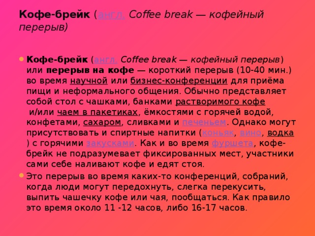 Кофе-брейк  ( англ.   Coffee break — кофейный перерыв)   Кофе-брейк  ( англ.   Coffee break — кофейный перерыв ) или  перерыв на кофе  — короткий перерыв (10-40 мин.) во время  научной  или  бизнес-конференции  для приёма пищи и неформального общения. Обычно представляет собой стол с чашками, банками  растворимого кофе  и/или  чаем в пакетиках , ёмкостями с горячей водой, конфетами,  сахаром , сливками и  печеньем . Однако могут присутствовать и спиртные напитки ( коньяк ,  вино ,  водка ) с горячими  закусками . Как и во время  фуршета , кофе-брейк не подразумевает фиксированных мест, участники сами себе наливают кофе и едят стоя. Это перерыв во время каких-то конференций, собраний, когда люди могут передохнуть, слегка перекусить, выпить чашечку кофе или чая, пообщаться. Как правило это время около 11 -12 часов, либо 16-17 часов. 
