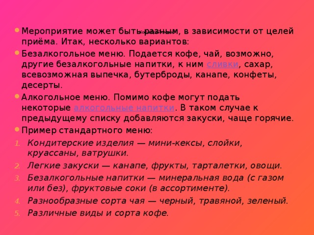     Кофе-брейк меню   Мероприятие может быть разным, в зависимости от целей приёма. Итак, несколько вариантов: Безалкогольное меню. Подается кофе, чай, возможно, другие безалкогольные напитки, к ним  сливки , сахар, всевозможная выпечка, бутерброды, канапе, конфеты, десерты. Алкогольное меню. Помимо кофе могут подать некоторые  алкогольные напитки . В таком случае к предыдущему списку добавляются закуски, чаще горячие. Пример стандартного меню: Кондитерские изделия — мини-кексы, слойки, круассаны, ватрушки. Легкие закуски — канапе, фрукты, тарталетки, овощи. Безалкогольные напитки — минеральная вода (с газом или без), фруктовые соки (в ассортименте). Разнообразные сорта чая — черный, травяной, зеленый. Различные виды и сорта кофе. 