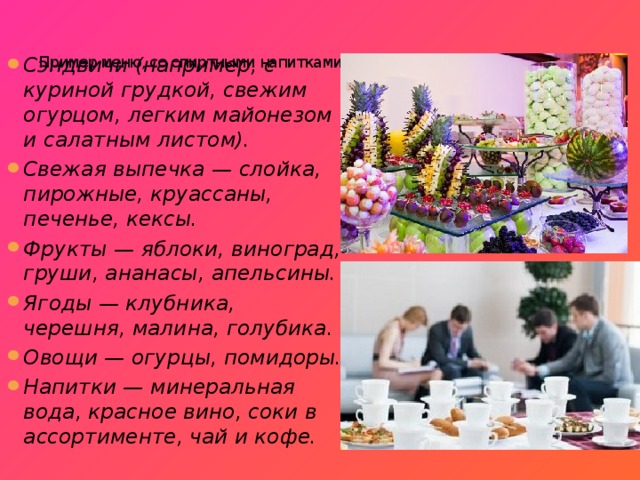   Пример меню, со спиртными напитками:   Сэндвичи (например, с куриной грудкой, свежим огурцом, легким майонезом и салатным листом). Свежая выпечка — слойка, пирожные, круассаны, печенье, кексы. Фрукты — яблоки, виноград, груши, ананасы, апельсины. Ягоды — клубника, черешня, малина, голубика. Овощи — огурцы, помидоры. Напитки — минеральная вода, красное вино, соки в ассортименте, чай и кофе. 