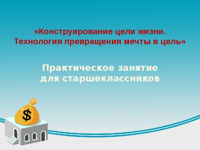 «Конструирование цели жизни. Технология превращения мечты в цель» Практическое занятие для старшеклассников 