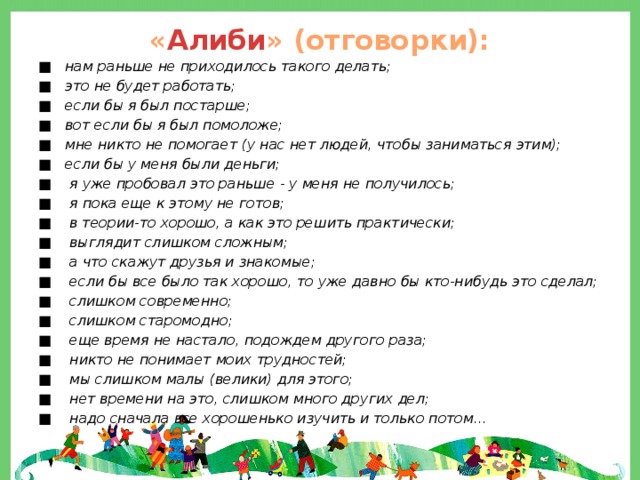 « Алиби » (отговорки): ■ нам раньше не приходилось такого делать; ■ это не будет работать; ■ если бы я был постарше; ■ вот если бы я был помоложе; ■ мне никто не помогает (у нас нет людей, чтобы заниматься этим); ■ если бы у меня были деньги; ■ я уже пробовал это раньше - у меня не получилось; ■ я пока еще к этому не готов; ■ в теории-то хорошо, а как это решить практически; ■ выглядит слишком сложным; ■ а что скажут друзья и знакомые; ■ если бы все было так хорошо, то уже давно бы кто-нибудь это сделал; ■ слишком современно; ■ слишком старомодно; ■ еще время не настало, подождем другого раза; ■ никто не понимает моих трудностей; ■ мы слишком малы (велики) для этого; ■ нет времени на это, слишком много других дел; ■ надо сначала все хорошенько изучить и только потом... 