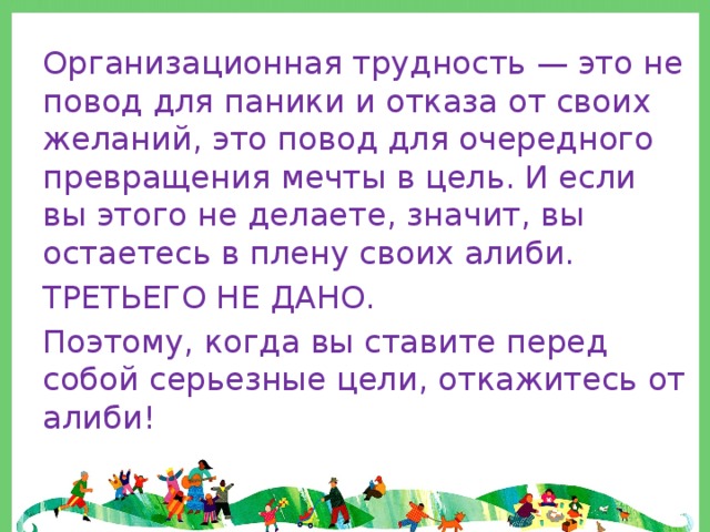 Организационная трудность — это не повод для паники и отказа от своих желаний, это повод для очередного превращения мечты в цель. И если вы этого не делаете, значит, вы остаетесь в плену своих алиби. ТРЕТЬЕГО НЕ ДАНО. Поэтому, когда вы ставите перед собой серьезные цели, откажитесь от алиби! 