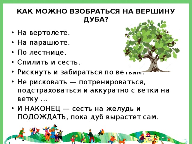 Как можно взобраться на вершину дуба? На вертолете. На парашюте. По лестнице. Спилить и сесть. Рискнуть и забираться по ветвям. Не рисковать — потренироваться, подстраховаться и аккуратно с ветки на ветку ... И НАКОНЕЦ — сесть на желудь и ПОДОЖДАТЬ, пока дуб вырастет сам. 