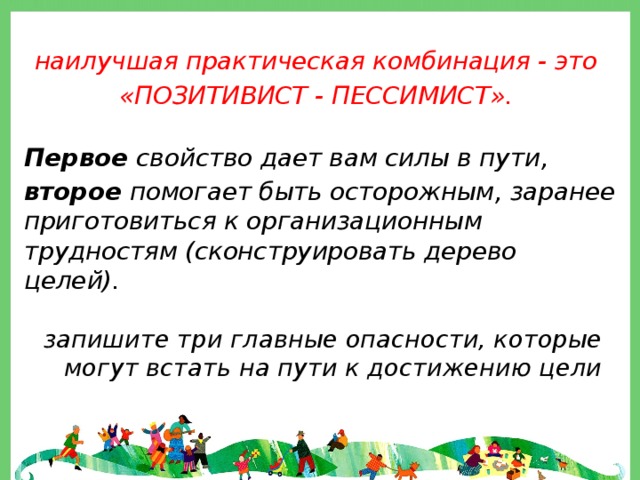  наилучшая практическая комбинация - это «ПОЗИТИВИСТ - ПЕССИМИСТ».  Первое свойство дает вам силы в пути, второе помогает быть осторожным, заранее приготовиться к организационным трудностям (сконструировать дерево целей). запишите три главные опасности, которые могут встать на пути к достижению цели 