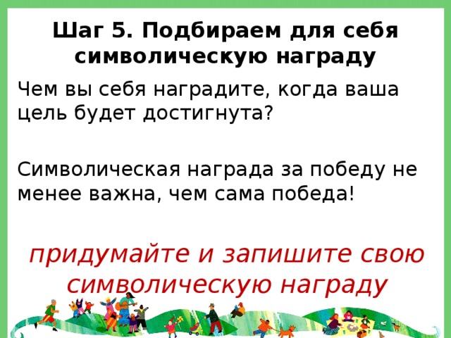 Шаг 5. Подбираем для себя символическую награду Чем вы себя наградите, когда ваша цель будет достигнута? Символическая награда за победу не менее важна, чем сама победа!  придумайте и запишите свою символическую награду 