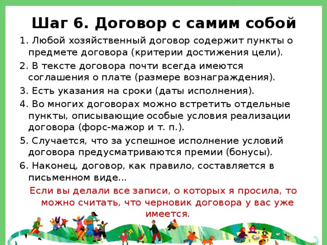 Шаг 6. Договор с самим собой 1. Любой хозяйственный договор содержит пункты о предмете договора (критерии достижения цели). 2. В тексте договора почти всегда имеются соглашения о плате (размере вознаграждения). 3. Есть указания на сроки (даты исполнения). 4. Во многих договорах можно встретить отдельные пункты, описывающие особые условия реализации договора (форс-мажор и т. п.). 5. Случается, что за успешное исполнение условий договора предусматриваются премии (бонусы). 6. Наконец, договор, как правило, составляется в письменном виде... Если вы делали все записи, о которых я просила, то можно считать, что черновик договора у вас уже имеется. 