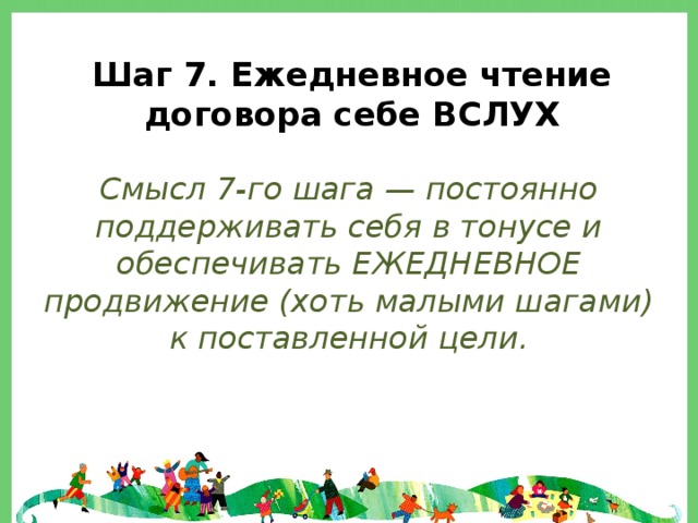 Шаг 7. Ежедневное чтение договора себе ВСЛУХ  Смысл 7-го шага — постоянно поддерживать себя в тонусе и обеспечивать ЕЖЕДНЕВНОЕ продвижение (хоть малыми шагами) к поставленной цели. 