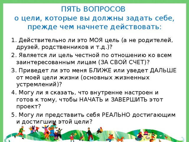 ПЯТЬ ВОПРОСОВ  о цели, которые вы должны задать себе, прежде чем начнете действовать: 1. Действительно ли это МОЯ цель (а не родителей, друзей, родственников и т.д.)? 2. Является ли цель честной по отношению ко всем заинтересованным лицам (ЗА СВОЙ СЧЕТ)? 3. Приведет ли это меня БЛИЖЕ или уведет ДАЛЬШЕ от моей цели жизни (основных жизненных устремлений)? 4. Могу ли я сказать, что внутренне настроен и готов к тому, чтобы НАЧАТЬ и ЗАВЕРШИТЬ этот проект? 5. Могу ли представить себя РЕАЛЬНО достигающим и достигшим этой цели? 