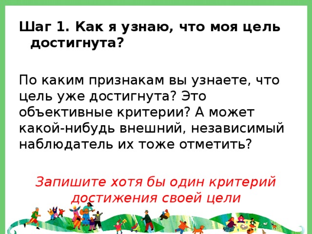 Шаг 1. Как я узнаю, что моя цель достигнута?  По каким признакам вы узнаете, что цель уже достигнута? Это объективные критерии? А может какой-нибудь внешний, независимый наблюдатель их тоже отметить? Запишите хотя бы один критерий достижения своей цели 