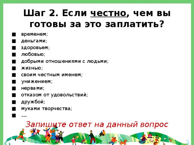 Шаг 2. Если честно , чем вы готовы за это заплатить? ■ временем; ■ деньгами; ■ здоровьем; ■ любовью; ■ добрыми отношениями с людьми; ■ жизнью; ■ своим честным именем; ■ унижением; ■ нервами; ■ отказом от удовольствий; ■ дружбой; ■ муками творчества; ■ ... Запишите ответ на данный вопрос 