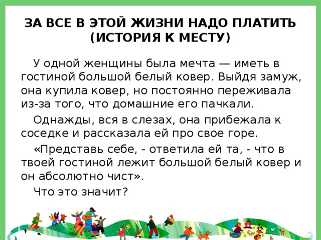 За все в этой жизни надо платить  (история к месту) У одной женщины была мечта — иметь в гостиной большой белый ковер. Выйдя замуж, она купила ковер, но постоянно переживала из-за того, что домашние его пачкали. Однажды, вся в слезах, она прибежала к соседке и рассказала ей про свое горе. «Представь себе, - ответила ей та, - что в твоей гостиной лежит большой белый ковер и он абсолютно чист». Что это значит? 