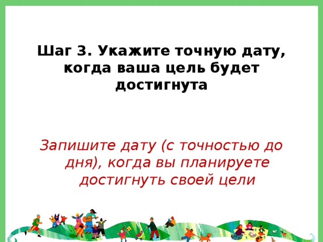  Шаг 3. Укажите точную дату, когда ваша цель будет достигнута Запишите дату (с точностью до дня), когда вы планируете достигнуть своей цели 