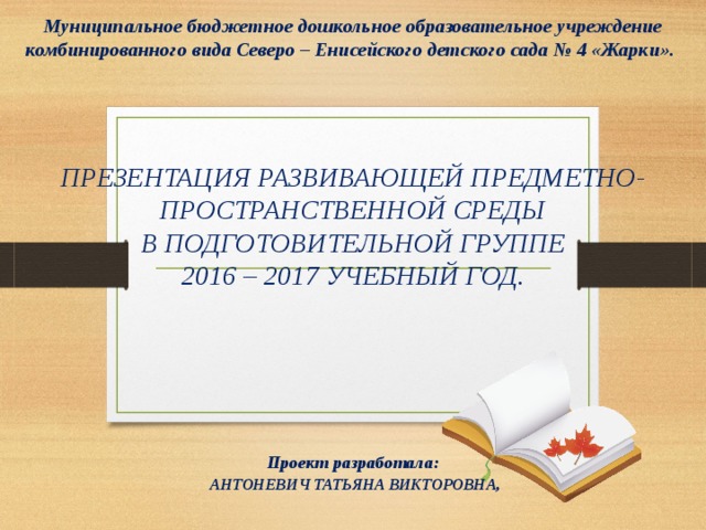    Муниципальное бюджетное дошкольное образовательное учреждение комбинированного вида Северо – Енисейского детского сада № 4 «Жарки».     ПРЕЗЕНТАЦИЯ РАЗВИВАЮЩЕЙ ПРЕДМЕТНО-ПРОСТРАНСТВЕННОЙ СРЕДЫ В ПОДГОТОВИТЕЛЬНОЙ ГРУППЕ 2016 – 2017 УЧЕБНЫЙ ГОД.        Проект разработала:  АНТОНЕВИЧ ТАТЬЯНА ВИКТОРОВНА,  